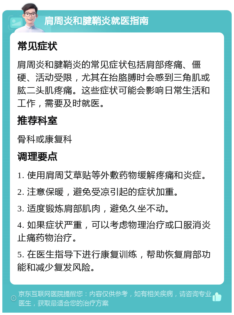 肩周炎和腱鞘炎就医指南 常见症状 肩周炎和腱鞘炎的常见症状包括肩部疼痛、僵硬、活动受限，尤其在抬胳膊时会感到三角肌或肱二头肌疼痛。这些症状可能会影响日常生活和工作，需要及时就医。 推荐科室 骨科或康复科 调理要点 1. 使用肩周艾草贴等外敷药物缓解疼痛和炎症。 2. 注意保暖，避免受凉引起的症状加重。 3. 适度锻炼肩部肌肉，避免久坐不动。 4. 如果症状严重，可以考虑物理治疗或口服消炎止痛药物治疗。 5. 在医生指导下进行康复训练，帮助恢复肩部功能和减少复发风险。