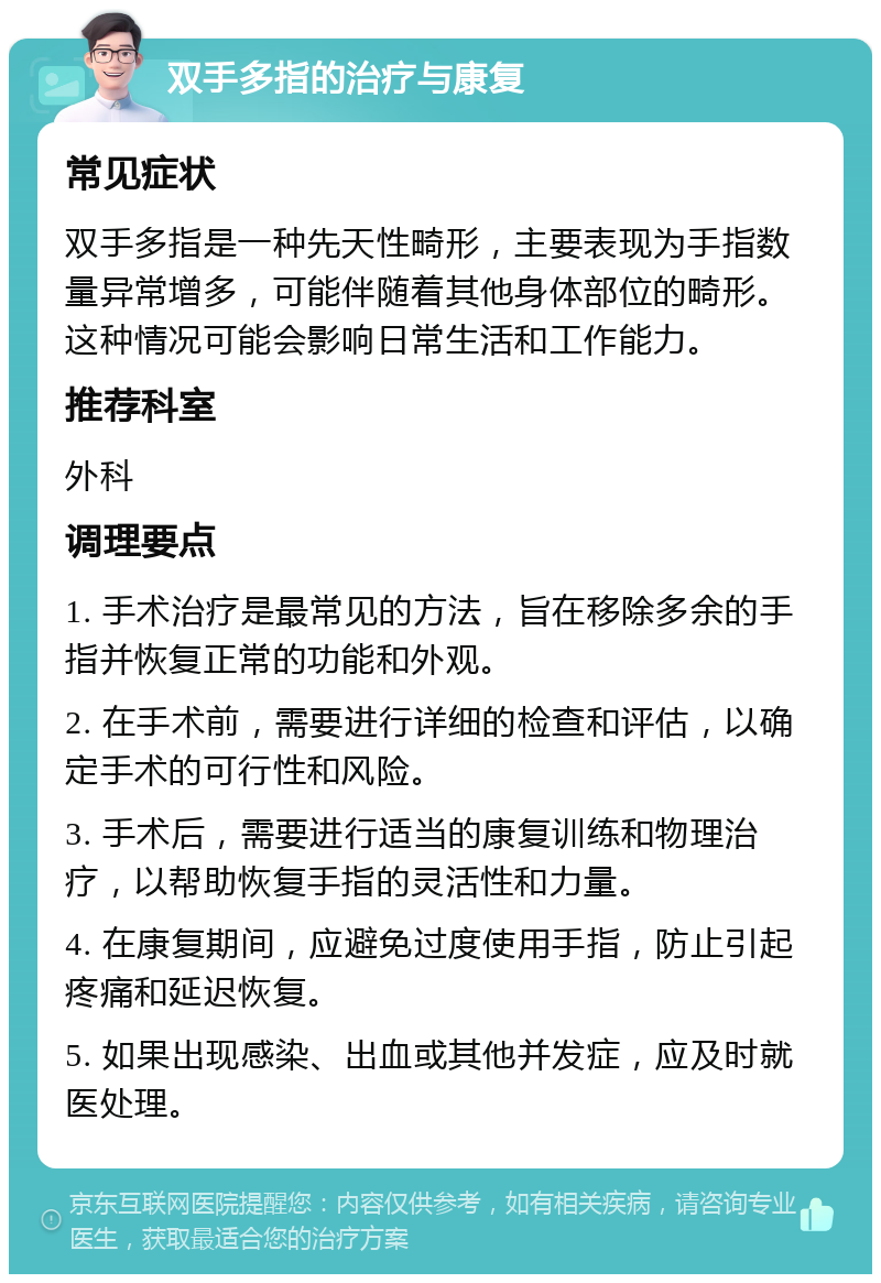 双手多指的治疗与康复 常见症状 双手多指是一种先天性畸形，主要表现为手指数量异常增多，可能伴随着其他身体部位的畸形。这种情况可能会影响日常生活和工作能力。 推荐科室 外科 调理要点 1. 手术治疗是最常见的方法，旨在移除多余的手指并恢复正常的功能和外观。 2. 在手术前，需要进行详细的检查和评估，以确定手术的可行性和风险。 3. 手术后，需要进行适当的康复训练和物理治疗，以帮助恢复手指的灵活性和力量。 4. 在康复期间，应避免过度使用手指，防止引起疼痛和延迟恢复。 5. 如果出现感染、出血或其他并发症，应及时就医处理。