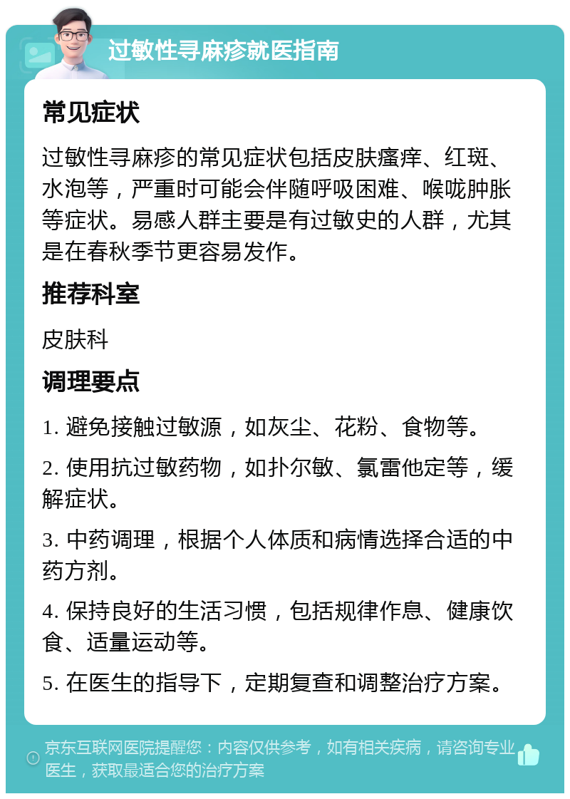 过敏性寻麻疹就医指南 常见症状 过敏性寻麻疹的常见症状包括皮肤瘙痒、红斑、水泡等，严重时可能会伴随呼吸困难、喉咙肿胀等症状。易感人群主要是有过敏史的人群，尤其是在春秋季节更容易发作。 推荐科室 皮肤科 调理要点 1. 避免接触过敏源，如灰尘、花粉、食物等。 2. 使用抗过敏药物，如扑尔敏、氯雷他定等，缓解症状。 3. 中药调理，根据个人体质和病情选择合适的中药方剂。 4. 保持良好的生活习惯，包括规律作息、健康饮食、适量运动等。 5. 在医生的指导下，定期复查和调整治疗方案。