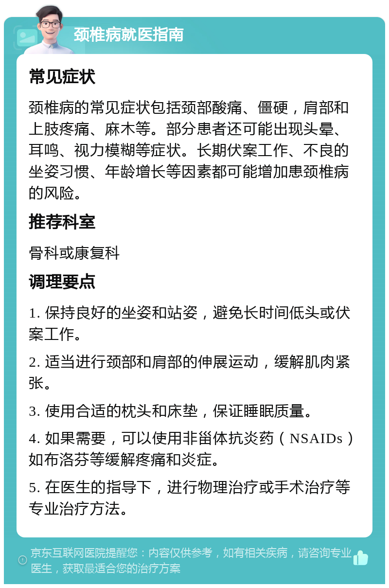 颈椎病就医指南 常见症状 颈椎病的常见症状包括颈部酸痛、僵硬，肩部和上肢疼痛、麻木等。部分患者还可能出现头晕、耳鸣、视力模糊等症状。长期伏案工作、不良的坐姿习惯、年龄增长等因素都可能增加患颈椎病的风险。 推荐科室 骨科或康复科 调理要点 1. 保持良好的坐姿和站姿，避免长时间低头或伏案工作。 2. 适当进行颈部和肩部的伸展运动，缓解肌肉紧张。 3. 使用合适的枕头和床垫，保证睡眠质量。 4. 如果需要，可以使用非甾体抗炎药（NSAIDs）如布洛芬等缓解疼痛和炎症。 5. 在医生的指导下，进行物理治疗或手术治疗等专业治疗方法。