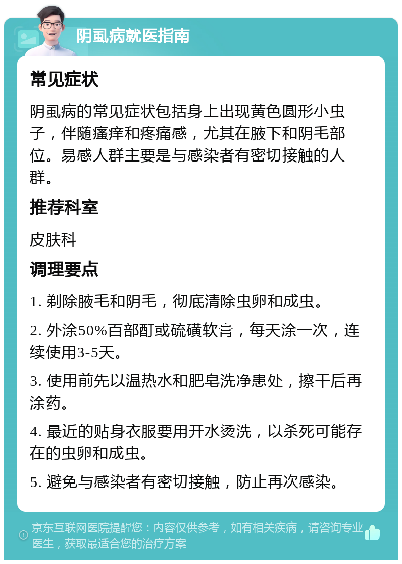 阴虱病就医指南 常见症状 阴虱病的常见症状包括身上出现黄色圆形小虫子，伴随瘙痒和疼痛感，尤其在腋下和阴毛部位。易感人群主要是与感染者有密切接触的人群。 推荐科室 皮肤科 调理要点 1. 剃除腋毛和阴毛，彻底清除虫卵和成虫。 2. 外涂50%百部酊或硫磺软膏，每天涂一次，连续使用3-5天。 3. 使用前先以温热水和肥皂洗净患处，擦干后再涂药。 4. 最近的贴身衣服要用开水烫洗，以杀死可能存在的虫卵和成虫。 5. 避免与感染者有密切接触，防止再次感染。