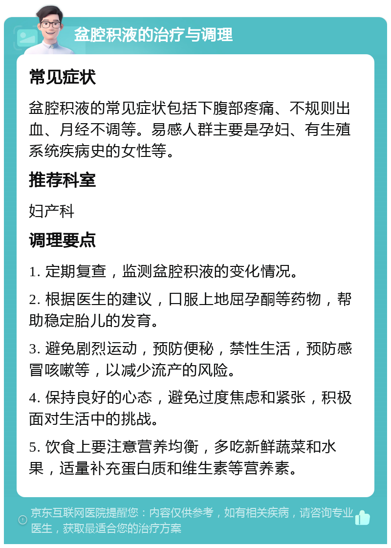 盆腔积液的治疗与调理 常见症状 盆腔积液的常见症状包括下腹部疼痛、不规则出血、月经不调等。易感人群主要是孕妇、有生殖系统疾病史的女性等。 推荐科室 妇产科 调理要点 1. 定期复查，监测盆腔积液的变化情况。 2. 根据医生的建议，口服上地屈孕酮等药物，帮助稳定胎儿的发育。 3. 避免剧烈运动，预防便秘，禁性生活，预防感冒咳嗽等，以减少流产的风险。 4. 保持良好的心态，避免过度焦虑和紧张，积极面对生活中的挑战。 5. 饮食上要注意营养均衡，多吃新鲜蔬菜和水果，适量补充蛋白质和维生素等营养素。