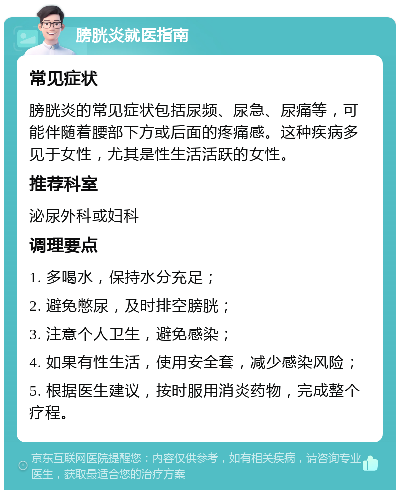 膀胱炎就医指南 常见症状 膀胱炎的常见症状包括尿频、尿急、尿痛等，可能伴随着腰部下方或后面的疼痛感。这种疾病多见于女性，尤其是性生活活跃的女性。 推荐科室 泌尿外科或妇科 调理要点 1. 多喝水，保持水分充足； 2. 避免憋尿，及时排空膀胱； 3. 注意个人卫生，避免感染； 4. 如果有性生活，使用安全套，减少感染风险； 5. 根据医生建议，按时服用消炎药物，完成整个疗程。