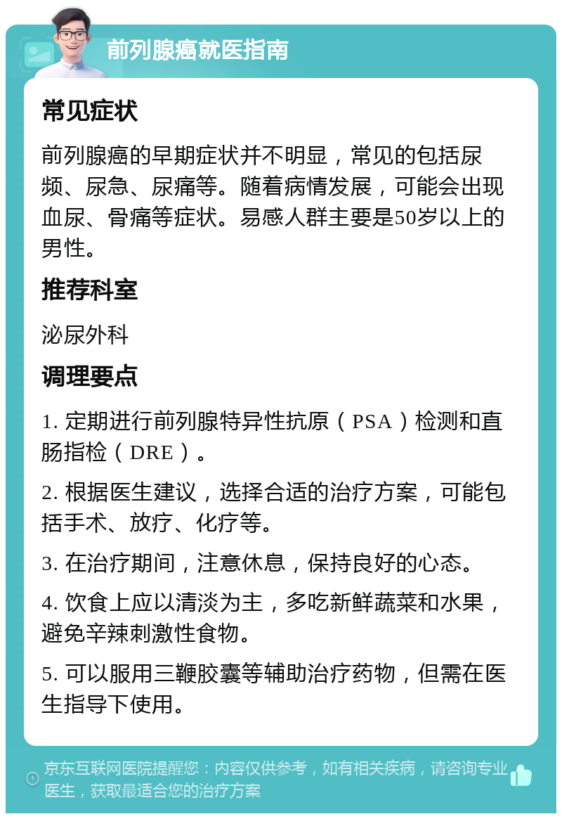 前列腺癌就医指南 常见症状 前列腺癌的早期症状并不明显，常见的包括尿频、尿急、尿痛等。随着病情发展，可能会出现血尿、骨痛等症状。易感人群主要是50岁以上的男性。 推荐科室 泌尿外科 调理要点 1. 定期进行前列腺特异性抗原（PSA）检测和直肠指检（DRE）。 2. 根据医生建议，选择合适的治疗方案，可能包括手术、放疗、化疗等。 3. 在治疗期间，注意休息，保持良好的心态。 4. 饮食上应以清淡为主，多吃新鲜蔬菜和水果，避免辛辣刺激性食物。 5. 可以服用三鞭胶囊等辅助治疗药物，但需在医生指导下使用。