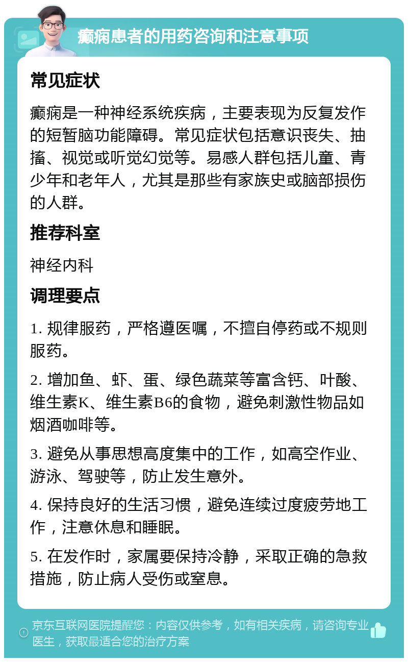 癫痫患者的用药咨询和注意事项 常见症状 癫痫是一种神经系统疾病，主要表现为反复发作的短暂脑功能障碍。常见症状包括意识丧失、抽搐、视觉或听觉幻觉等。易感人群包括儿童、青少年和老年人，尤其是那些有家族史或脑部损伤的人群。 推荐科室 神经内科 调理要点 1. 规律服药，严格遵医嘱，不擅自停药或不规则服药。 2. 增加鱼、虾、蛋、绿色蔬菜等富含钙、叶酸、维生素K、维生素B6的食物，避免刺激性物品如烟酒咖啡等。 3. 避免从事思想高度集中的工作，如高空作业、游泳、驾驶等，防止发生意外。 4. 保持良好的生活习惯，避免连续过度疲劳地工作，注意休息和睡眠。 5. 在发作时，家属要保持冷静，采取正确的急救措施，防止病人受伤或窒息。