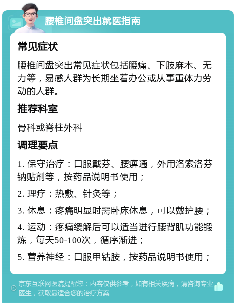 腰椎间盘突出就医指南 常见症状 腰椎间盘突出常见症状包括腰痛、下肢麻木、无力等，易感人群为长期坐着办公或从事重体力劳动的人群。 推荐科室 骨科或脊柱外科 调理要点 1. 保守治疗：口服戴芬、腰痹通，外用洛索洛芬钠贴剂等，按药品说明书使用； 2. 理疗：热敷、针灸等； 3. 休息：疼痛明显时需卧床休息，可以戴护腰； 4. 运动：疼痛缓解后可以适当进行腰背肌功能锻炼，每天50-100次，循序渐进； 5. 营养神经：口服甲钴胺，按药品说明书使用；