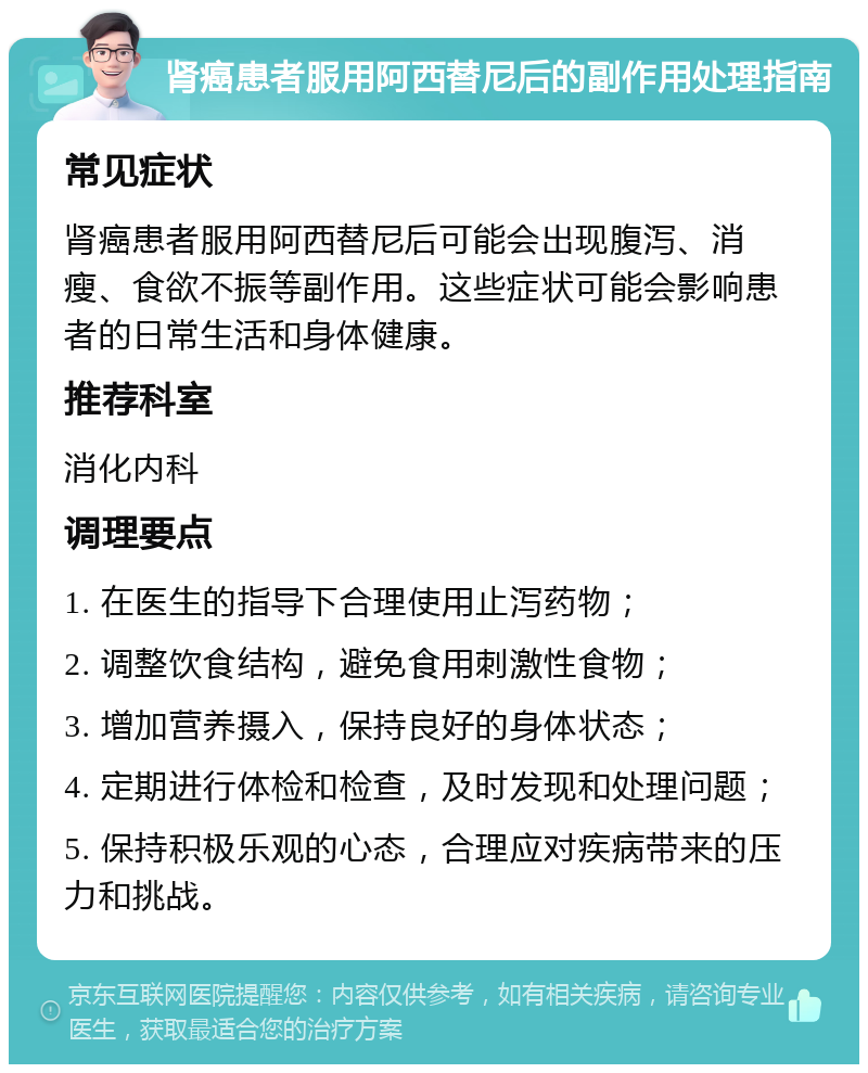 肾癌患者服用阿西替尼后的副作用处理指南 常见症状 肾癌患者服用阿西替尼后可能会出现腹泻、消瘦、食欲不振等副作用。这些症状可能会影响患者的日常生活和身体健康。 推荐科室 消化内科 调理要点 1. 在医生的指导下合理使用止泻药物； 2. 调整饮食结构，避免食用刺激性食物； 3. 增加营养摄入，保持良好的身体状态； 4. 定期进行体检和检查，及时发现和处理问题； 5. 保持积极乐观的心态，合理应对疾病带来的压力和挑战。