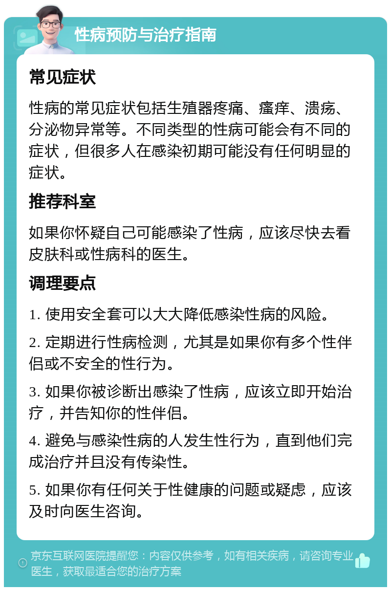 性病预防与治疗指南 常见症状 性病的常见症状包括生殖器疼痛、瘙痒、溃疡、分泌物异常等。不同类型的性病可能会有不同的症状，但很多人在感染初期可能没有任何明显的症状。 推荐科室 如果你怀疑自己可能感染了性病，应该尽快去看皮肤科或性病科的医生。 调理要点 1. 使用安全套可以大大降低感染性病的风险。 2. 定期进行性病检测，尤其是如果你有多个性伴侣或不安全的性行为。 3. 如果你被诊断出感染了性病，应该立即开始治疗，并告知你的性伴侣。 4. 避免与感染性病的人发生性行为，直到他们完成治疗并且没有传染性。 5. 如果你有任何关于性健康的问题或疑虑，应该及时向医生咨询。