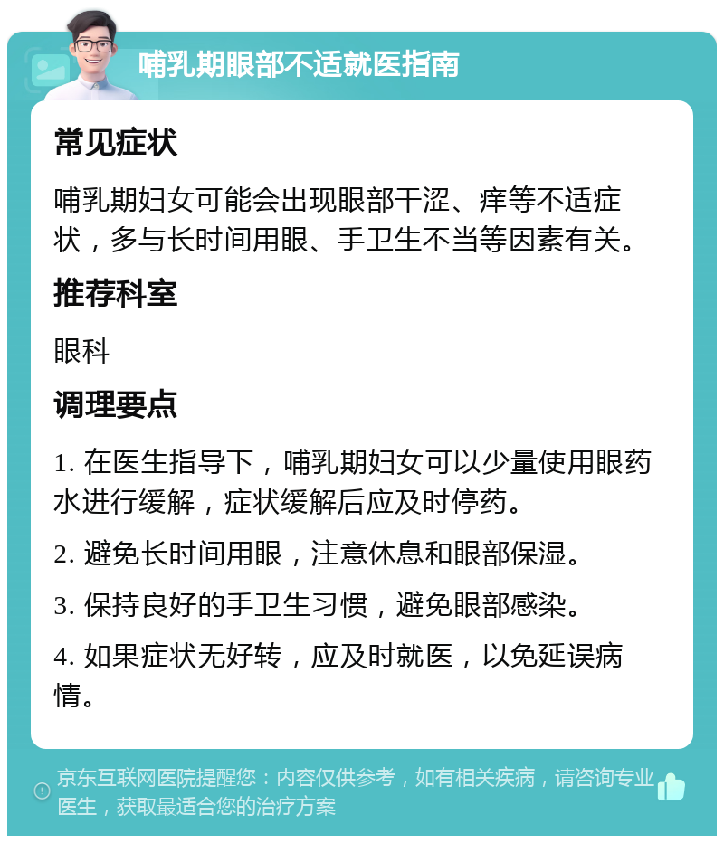 哺乳期眼部不适就医指南 常见症状 哺乳期妇女可能会出现眼部干涩、痒等不适症状，多与长时间用眼、手卫生不当等因素有关。 推荐科室 眼科 调理要点 1. 在医生指导下，哺乳期妇女可以少量使用眼药水进行缓解，症状缓解后应及时停药。 2. 避免长时间用眼，注意休息和眼部保湿。 3. 保持良好的手卫生习惯，避免眼部感染。 4. 如果症状无好转，应及时就医，以免延误病情。