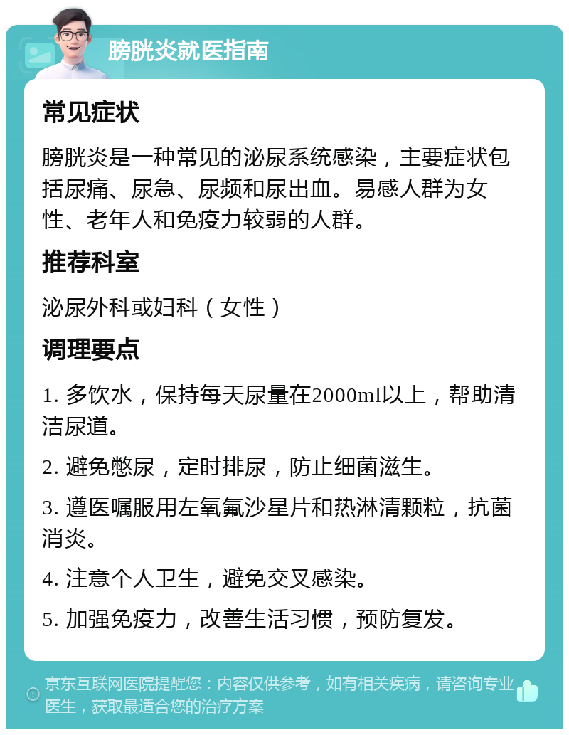 膀胱炎就医指南 常见症状 膀胱炎是一种常见的泌尿系统感染，主要症状包括尿痛、尿急、尿频和尿出血。易感人群为女性、老年人和免疫力较弱的人群。 推荐科室 泌尿外科或妇科（女性） 调理要点 1. 多饮水，保持每天尿量在2000ml以上，帮助清洁尿道。 2. 避免憋尿，定时排尿，防止细菌滋生。 3. 遵医嘱服用左氧氟沙星片和热淋清颗粒，抗菌消炎。 4. 注意个人卫生，避免交叉感染。 5. 加强免疫力，改善生活习惯，预防复发。