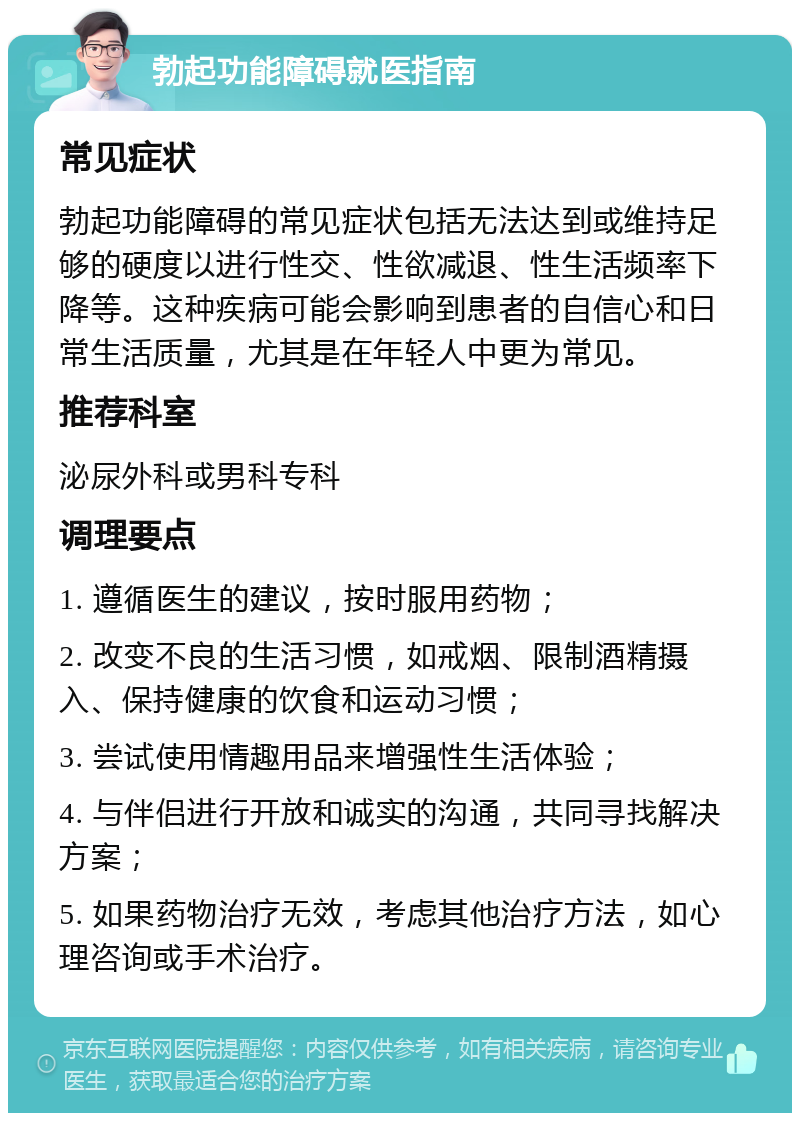 勃起功能障碍就医指南 常见症状 勃起功能障碍的常见症状包括无法达到或维持足够的硬度以进行性交、性欲减退、性生活频率下降等。这种疾病可能会影响到患者的自信心和日常生活质量，尤其是在年轻人中更为常见。 推荐科室 泌尿外科或男科专科 调理要点 1. 遵循医生的建议，按时服用药物； 2. 改变不良的生活习惯，如戒烟、限制酒精摄入、保持健康的饮食和运动习惯； 3. 尝试使用情趣用品来增强性生活体验； 4. 与伴侣进行开放和诚实的沟通，共同寻找解决方案； 5. 如果药物治疗无效，考虑其他治疗方法，如心理咨询或手术治疗。