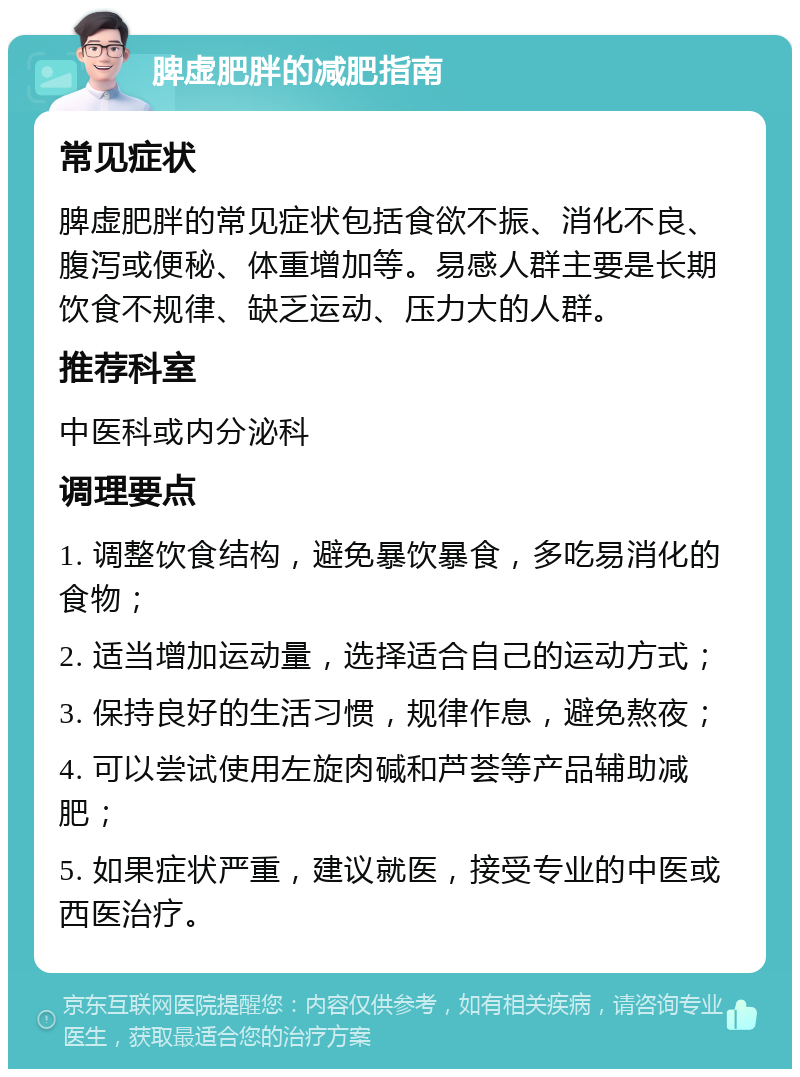 脾虚肥胖的减肥指南 常见症状 脾虚肥胖的常见症状包括食欲不振、消化不良、腹泻或便秘、体重增加等。易感人群主要是长期饮食不规律、缺乏运动、压力大的人群。 推荐科室 中医科或内分泌科 调理要点 1. 调整饮食结构，避免暴饮暴食，多吃易消化的食物； 2. 适当增加运动量，选择适合自己的运动方式； 3. 保持良好的生活习惯，规律作息，避免熬夜； 4. 可以尝试使用左旋肉碱和芦荟等产品辅助减肥； 5. 如果症状严重，建议就医，接受专业的中医或西医治疗。