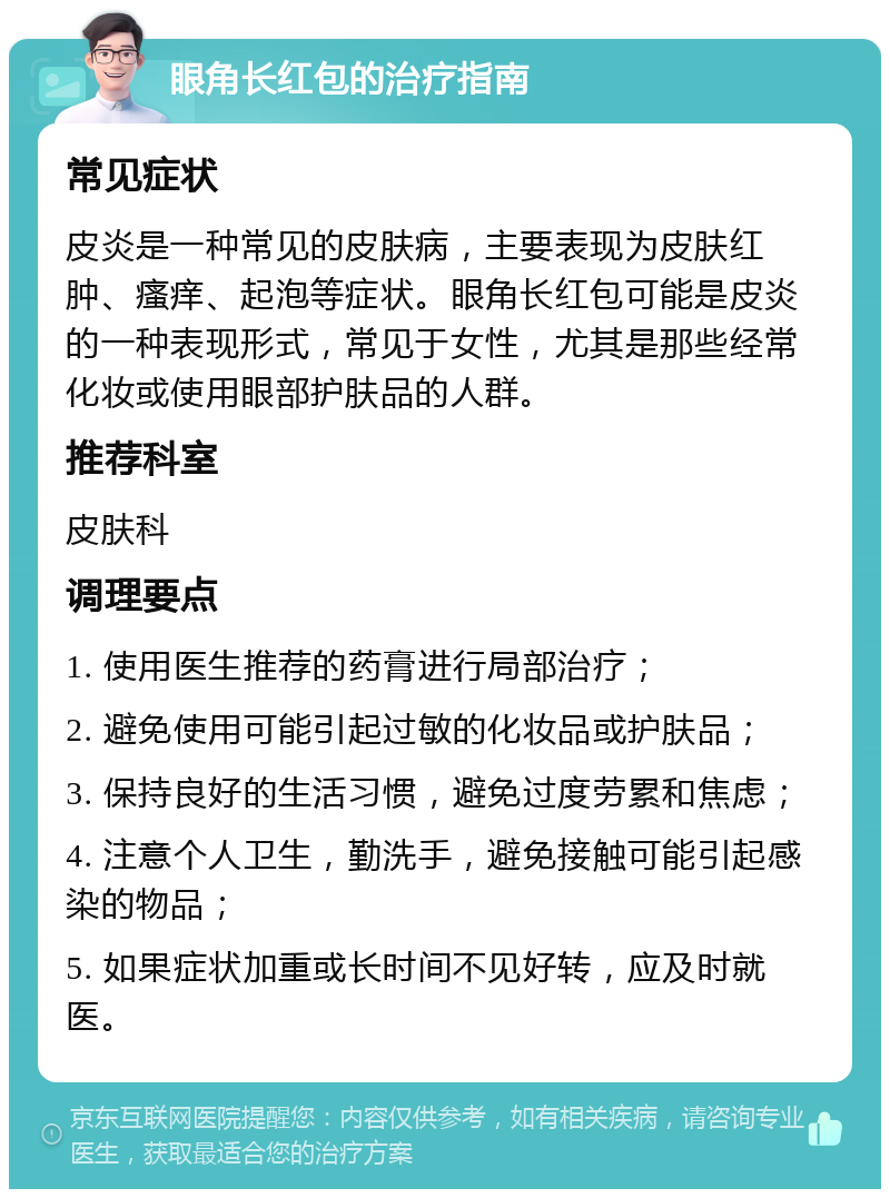 眼角长红包的治疗指南 常见症状 皮炎是一种常见的皮肤病，主要表现为皮肤红肿、瘙痒、起泡等症状。眼角长红包可能是皮炎的一种表现形式，常见于女性，尤其是那些经常化妆或使用眼部护肤品的人群。 推荐科室 皮肤科 调理要点 1. 使用医生推荐的药膏进行局部治疗； 2. 避免使用可能引起过敏的化妆品或护肤品； 3. 保持良好的生活习惯，避免过度劳累和焦虑； 4. 注意个人卫生，勤洗手，避免接触可能引起感染的物品； 5. 如果症状加重或长时间不见好转，应及时就医。