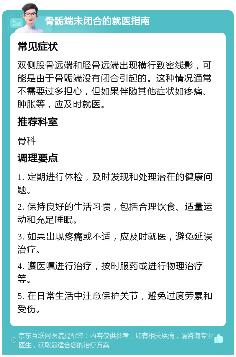 骨骺端未闭合的就医指南 常见症状 双侧股骨远端和胫骨远端出现横行致密线影，可能是由于骨骺端没有闭合引起的。这种情况通常不需要过多担心，但如果伴随其他症状如疼痛、肿胀等，应及时就医。 推荐科室 骨科 调理要点 1. 定期进行体检，及时发现和处理潜在的健康问题。 2. 保持良好的生活习惯，包括合理饮食、适量运动和充足睡眠。 3. 如果出现疼痛或不适，应及时就医，避免延误治疗。 4. 遵医嘱进行治疗，按时服药或进行物理治疗等。 5. 在日常生活中注意保护关节，避免过度劳累和受伤。