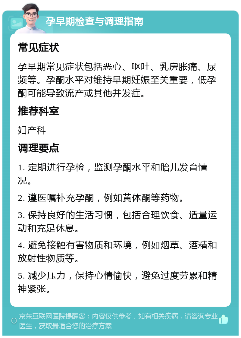 孕早期检查与调理指南 常见症状 孕早期常见症状包括恶心、呕吐、乳房胀痛、尿频等。孕酮水平对维持早期妊娠至关重要，低孕酮可能导致流产或其他并发症。 推荐科室 妇产科 调理要点 1. 定期进行孕检，监测孕酮水平和胎儿发育情况。 2. 遵医嘱补充孕酮，例如黄体酮等药物。 3. 保持良好的生活习惯，包括合理饮食、适量运动和充足休息。 4. 避免接触有害物质和环境，例如烟草、酒精和放射性物质等。 5. 减少压力，保持心情愉快，避免过度劳累和精神紧张。