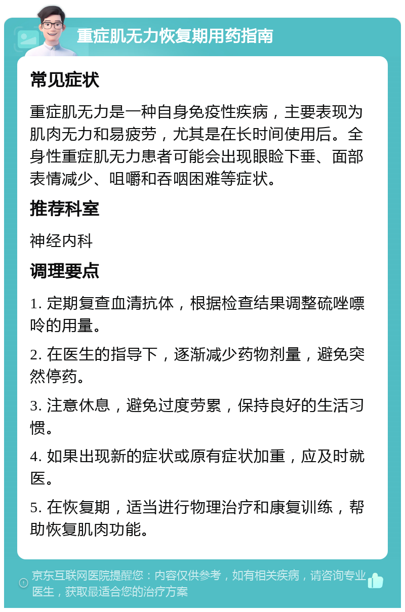 重症肌无力恢复期用药指南 常见症状 重症肌无力是一种自身免疫性疾病，主要表现为肌肉无力和易疲劳，尤其是在长时间使用后。全身性重症肌无力患者可能会出现眼睑下垂、面部表情减少、咀嚼和吞咽困难等症状。 推荐科室 神经内科 调理要点 1. 定期复查血清抗体，根据检查结果调整硫唑嘌呤的用量。 2. 在医生的指导下，逐渐减少药物剂量，避免突然停药。 3. 注意休息，避免过度劳累，保持良好的生活习惯。 4. 如果出现新的症状或原有症状加重，应及时就医。 5. 在恢复期，适当进行物理治疗和康复训练，帮助恢复肌肉功能。