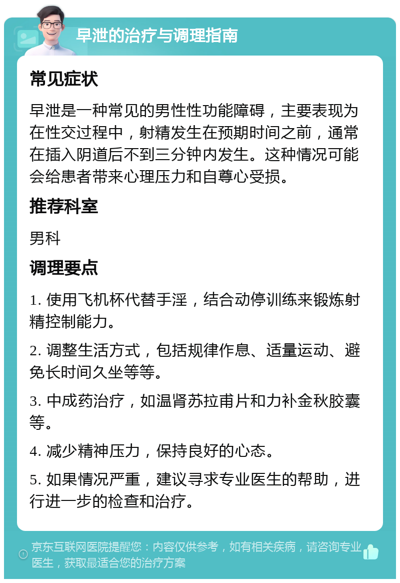 早泄的治疗与调理指南 常见症状 早泄是一种常见的男性性功能障碍，主要表现为在性交过程中，射精发生在预期时间之前，通常在插入阴道后不到三分钟内发生。这种情况可能会给患者带来心理压力和自尊心受损。 推荐科室 男科 调理要点 1. 使用飞机杯代替手淫，结合动停训练来锻炼射精控制能力。 2. 调整生活方式，包括规律作息、适量运动、避免长时间久坐等等。 3. 中成药治疗，如温肾苏拉甫片和力补金秋胶囊等。 4. 减少精神压力，保持良好的心态。 5. 如果情况严重，建议寻求专业医生的帮助，进行进一步的检查和治疗。