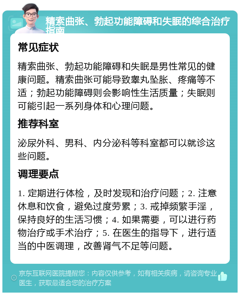 精索曲张、勃起功能障碍和失眠的综合治疗指南 常见症状 精索曲张、勃起功能障碍和失眠是男性常见的健康问题。精索曲张可能导致睾丸坠胀、疼痛等不适；勃起功能障碍则会影响性生活质量；失眠则可能引起一系列身体和心理问题。 推荐科室 泌尿外科、男科、内分泌科等科室都可以就诊这些问题。 调理要点 1. 定期进行体检，及时发现和治疗问题；2. 注意休息和饮食，避免过度劳累；3. 戒掉频繁手淫，保持良好的生活习惯；4. 如果需要，可以进行药物治疗或手术治疗；5. 在医生的指导下，进行适当的中医调理，改善肾气不足等问题。