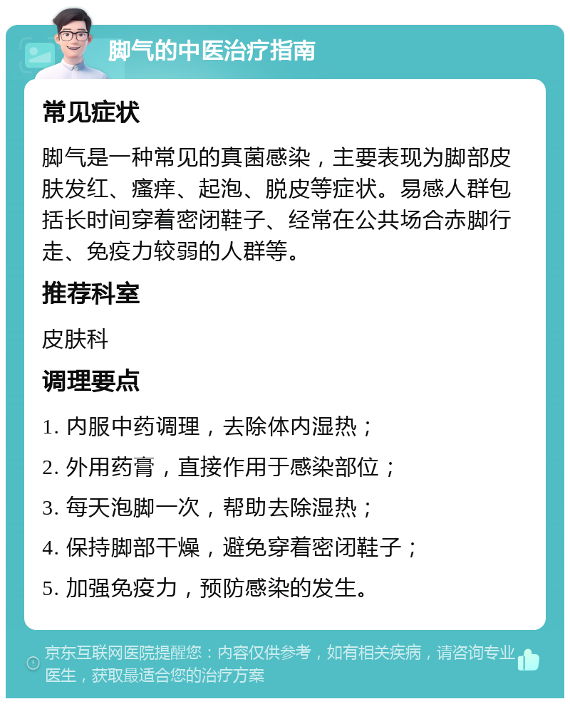 脚气的中医治疗指南 常见症状 脚气是一种常见的真菌感染，主要表现为脚部皮肤发红、瘙痒、起泡、脱皮等症状。易感人群包括长时间穿着密闭鞋子、经常在公共场合赤脚行走、免疫力较弱的人群等。 推荐科室 皮肤科 调理要点 1. 内服中药调理，去除体内湿热； 2. 外用药膏，直接作用于感染部位； 3. 每天泡脚一次，帮助去除湿热； 4. 保持脚部干燥，避免穿着密闭鞋子； 5. 加强免疫力，预防感染的发生。