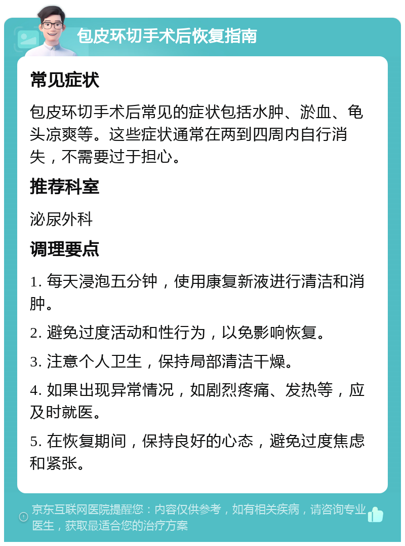 包皮环切手术后恢复指南 常见症状 包皮环切手术后常见的症状包括水肿、淤血、龟头凉爽等。这些症状通常在两到四周内自行消失，不需要过于担心。 推荐科室 泌尿外科 调理要点 1. 每天浸泡五分钟，使用康复新液进行清洁和消肿。 2. 避免过度活动和性行为，以免影响恢复。 3. 注意个人卫生，保持局部清洁干燥。 4. 如果出现异常情况，如剧烈疼痛、发热等，应及时就医。 5. 在恢复期间，保持良好的心态，避免过度焦虑和紧张。