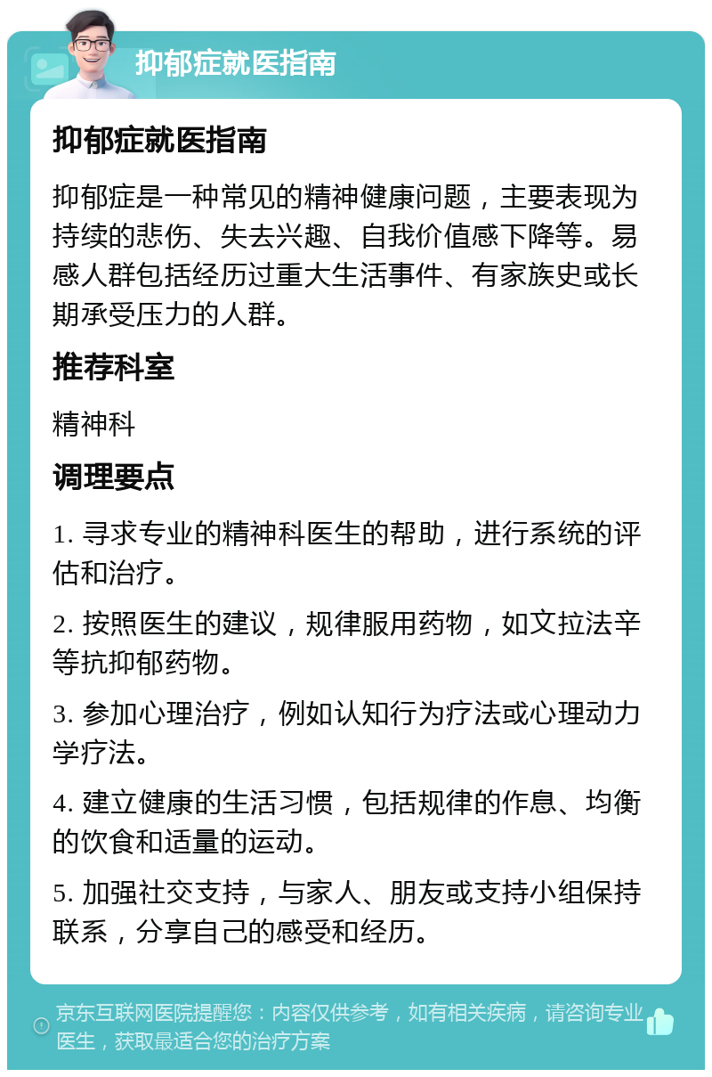 抑郁症就医指南 抑郁症就医指南 抑郁症是一种常见的精神健康问题，主要表现为持续的悲伤、失去兴趣、自我价值感下降等。易感人群包括经历过重大生活事件、有家族史或长期承受压力的人群。 推荐科室 精神科 调理要点 1. 寻求专业的精神科医生的帮助，进行系统的评估和治疗。 2. 按照医生的建议，规律服用药物，如文拉法辛等抗抑郁药物。 3. 参加心理治疗，例如认知行为疗法或心理动力学疗法。 4. 建立健康的生活习惯，包括规律的作息、均衡的饮食和适量的运动。 5. 加强社交支持，与家人、朋友或支持小组保持联系，分享自己的感受和经历。