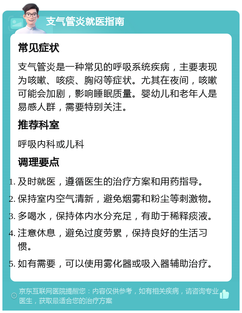 支气管炎就医指南 常见症状 支气管炎是一种常见的呼吸系统疾病，主要表现为咳嗽、咳痰、胸闷等症状。尤其在夜间，咳嗽可能会加剧，影响睡眠质量。婴幼儿和老年人是易感人群，需要特别关注。 推荐科室 呼吸内科或儿科 调理要点 及时就医，遵循医生的治疗方案和用药指导。 保持室内空气清新，避免烟雾和粉尘等刺激物。 多喝水，保持体内水分充足，有助于稀释痰液。 注意休息，避免过度劳累，保持良好的生活习惯。 如有需要，可以使用雾化器或吸入器辅助治疗。