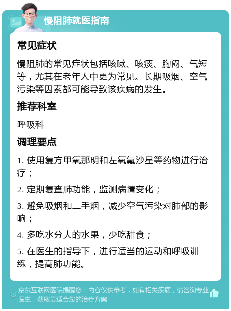 慢阻肺就医指南 常见症状 慢阻肺的常见症状包括咳嗽、咳痰、胸闷、气短等，尤其在老年人中更为常见。长期吸烟、空气污染等因素都可能导致该疾病的发生。 推荐科室 呼吸科 调理要点 1. 使用复方甲氧那明和左氧氟沙星等药物进行治疗； 2. 定期复查肺功能，监测病情变化； 3. 避免吸烟和二手烟，减少空气污染对肺部的影响； 4. 多吃水分大的水果，少吃甜食； 5. 在医生的指导下，进行适当的运动和呼吸训练，提高肺功能。