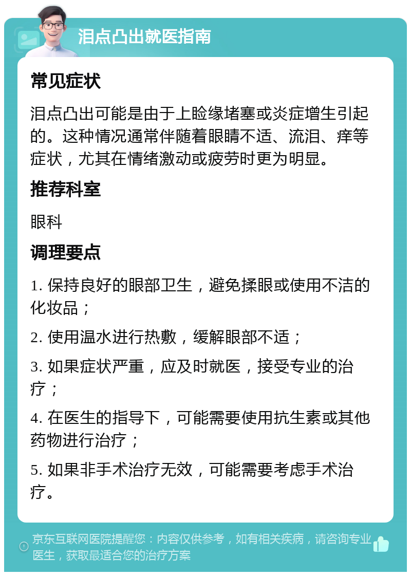 泪点凸出就医指南 常见症状 泪点凸出可能是由于上睑缘堵塞或炎症增生引起的。这种情况通常伴随着眼睛不适、流泪、痒等症状，尤其在情绪激动或疲劳时更为明显。 推荐科室 眼科 调理要点 1. 保持良好的眼部卫生，避免揉眼或使用不洁的化妆品； 2. 使用温水进行热敷，缓解眼部不适； 3. 如果症状严重，应及时就医，接受专业的治疗； 4. 在医生的指导下，可能需要使用抗生素或其他药物进行治疗； 5. 如果非手术治疗无效，可能需要考虑手术治疗。