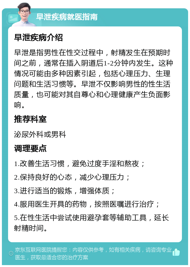 早泄疾病就医指南 早泄疾病介绍 早泄是指男性在性交过程中，射精发生在预期时间之前，通常在插入阴道后1-2分钟内发生。这种情况可能由多种因素引起，包括心理压力、生理问题和生活习惯等。早泄不仅影响男性的性生活质量，也可能对其自尊心和心理健康产生负面影响。 推荐科室 泌尿外科或男科 调理要点 1.改善生活习惯，避免过度手淫和熬夜； 2.保持良好的心态，减少心理压力； 3.进行适当的锻炼，增强体质； 4.服用医生开具的药物，按照医嘱进行治疗； 5.在性生活中尝试使用避孕套等辅助工具，延长射精时间。