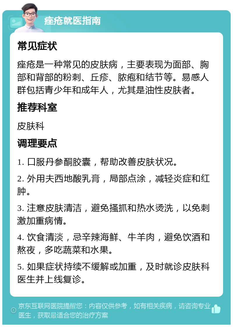 痤疮就医指南 常见症状 痤疮是一种常见的皮肤病，主要表现为面部、胸部和背部的粉刺、丘疹、脓疱和结节等。易感人群包括青少年和成年人，尤其是油性皮肤者。 推荐科室 皮肤科 调理要点 1. 口服丹参酮胶囊，帮助改善皮肤状况。 2. 外用夫西地酸乳膏，局部点涂，减轻炎症和红肿。 3. 注意皮肤清洁，避免搔抓和热水烫洗，以免刺激加重病情。 4. 饮食清淡，忌辛辣海鲜、牛羊肉，避免饮酒和熬夜，多吃蔬菜和水果。 5. 如果症状持续不缓解或加重，及时就诊皮肤科医生并上线复诊。