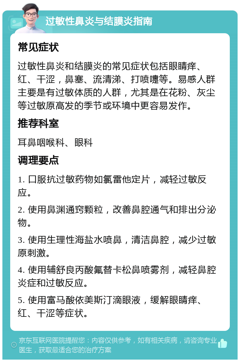 过敏性鼻炎与结膜炎指南 常见症状 过敏性鼻炎和结膜炎的常见症状包括眼睛痒、红、干涩，鼻塞、流清涕、打喷嚏等。易感人群主要是有过敏体质的人群，尤其是在花粉、灰尘等过敏原高发的季节或环境中更容易发作。 推荐科室 耳鼻咽喉科、眼科 调理要点 1. 口服抗过敏药物如氯雷他定片，减轻过敏反应。 2. 使用鼻渊通窍颗粒，改善鼻腔通气和排出分泌物。 3. 使用生理性海盐水喷鼻，清洁鼻腔，减少过敏原刺激。 4. 使用辅舒良丙酸氟替卡松鼻喷雾剂，减轻鼻腔炎症和过敏反应。 5. 使用富马酸依美斯汀滴眼液，缓解眼睛痒、红、干涩等症状。