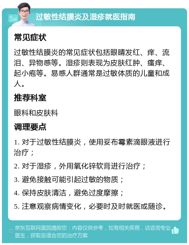 过敏性结膜炎及湿疹就医指南 常见症状 过敏性结膜炎的常见症状包括眼睛发红、痒、流泪、异物感等。湿疹则表现为皮肤红肿、瘙痒、起小疱等。易感人群通常是过敏体质的儿童和成人。 推荐科室 眼科和皮肤科 调理要点 1. 对于过敏性结膜炎，使用妥布霉素滴眼液进行治疗； 2. 对于湿疹，外用氧化锌软膏进行治疗； 3. 避免接触可能引起过敏的物质； 4. 保持皮肤清洁，避免过度摩擦； 5. 注意观察病情变化，必要时及时就医或随诊。