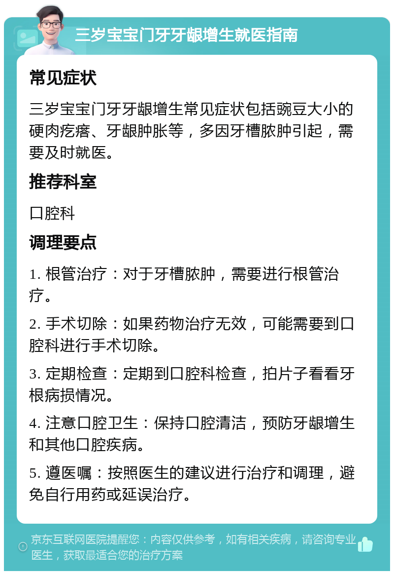 三岁宝宝门牙牙龈增生就医指南 常见症状 三岁宝宝门牙牙龈增生常见症状包括豌豆大小的硬肉疙瘩、牙龈肿胀等，多因牙槽脓肿引起，需要及时就医。 推荐科室 口腔科 调理要点 1. 根管治疗：对于牙槽脓肿，需要进行根管治疗。 2. 手术切除：如果药物治疗无效，可能需要到口腔科进行手术切除。 3. 定期检查：定期到口腔科检查，拍片子看看牙根病损情况。 4. 注意口腔卫生：保持口腔清洁，预防牙龈增生和其他口腔疾病。 5. 遵医嘱：按照医生的建议进行治疗和调理，避免自行用药或延误治疗。