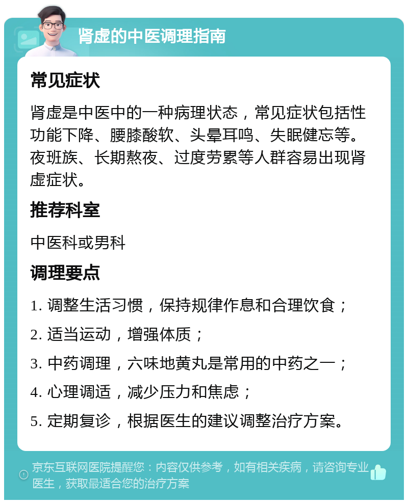 肾虚的中医调理指南 常见症状 肾虚是中医中的一种病理状态，常见症状包括性功能下降、腰膝酸软、头晕耳鸣、失眠健忘等。夜班族、长期熬夜、过度劳累等人群容易出现肾虚症状。 推荐科室 中医科或男科 调理要点 1. 调整生活习惯，保持规律作息和合理饮食； 2. 适当运动，增强体质； 3. 中药调理，六味地黄丸是常用的中药之一； 4. 心理调适，减少压力和焦虑； 5. 定期复诊，根据医生的建议调整治疗方案。