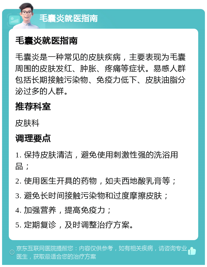 毛囊炎就医指南 毛囊炎就医指南 毛囊炎是一种常见的皮肤疾病，主要表现为毛囊周围的皮肤发红、肿胀、疼痛等症状。易感人群包括长期接触污染物、免疫力低下、皮肤油脂分泌过多的人群。 推荐科室 皮肤科 调理要点 1. 保持皮肤清洁，避免使用刺激性强的洗浴用品； 2. 使用医生开具的药物，如夫西地酸乳膏等； 3. 避免长时间接触污染物和过度摩擦皮肤； 4. 加强营养，提高免疫力； 5. 定期复诊，及时调整治疗方案。