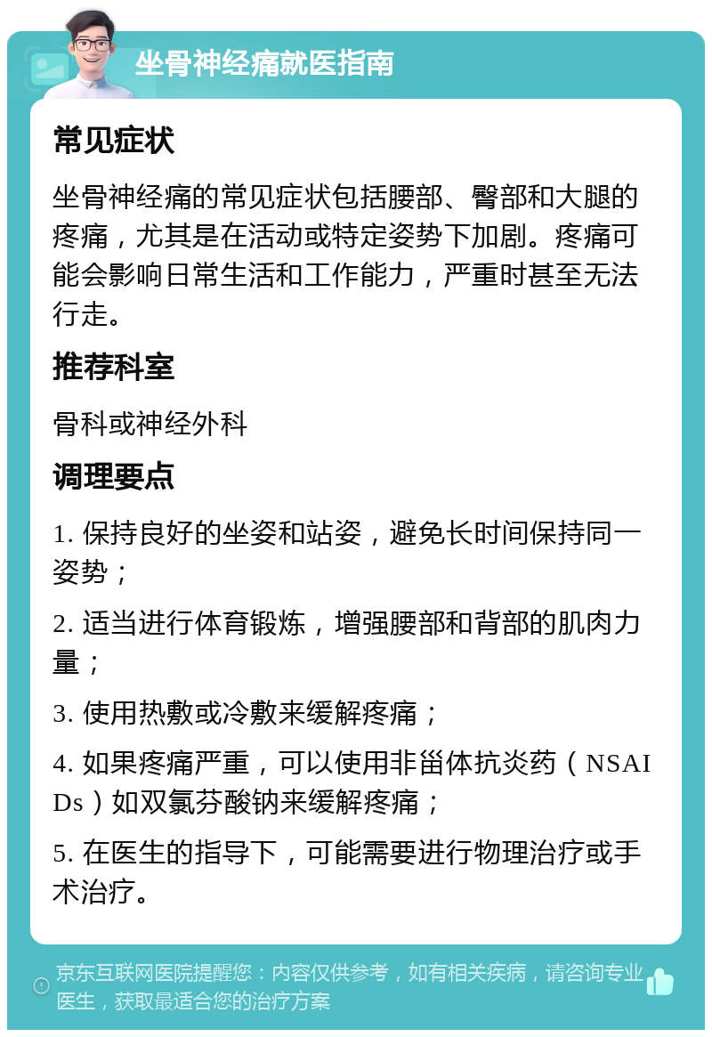 坐骨神经痛就医指南 常见症状 坐骨神经痛的常见症状包括腰部、臀部和大腿的疼痛，尤其是在活动或特定姿势下加剧。疼痛可能会影响日常生活和工作能力，严重时甚至无法行走。 推荐科室 骨科或神经外科 调理要点 1. 保持良好的坐姿和站姿，避免长时间保持同一姿势； 2. 适当进行体育锻炼，增强腰部和背部的肌肉力量； 3. 使用热敷或冷敷来缓解疼痛； 4. 如果疼痛严重，可以使用非甾体抗炎药（NSAIDs）如双氯芬酸钠来缓解疼痛； 5. 在医生的指导下，可能需要进行物理治疗或手术治疗。