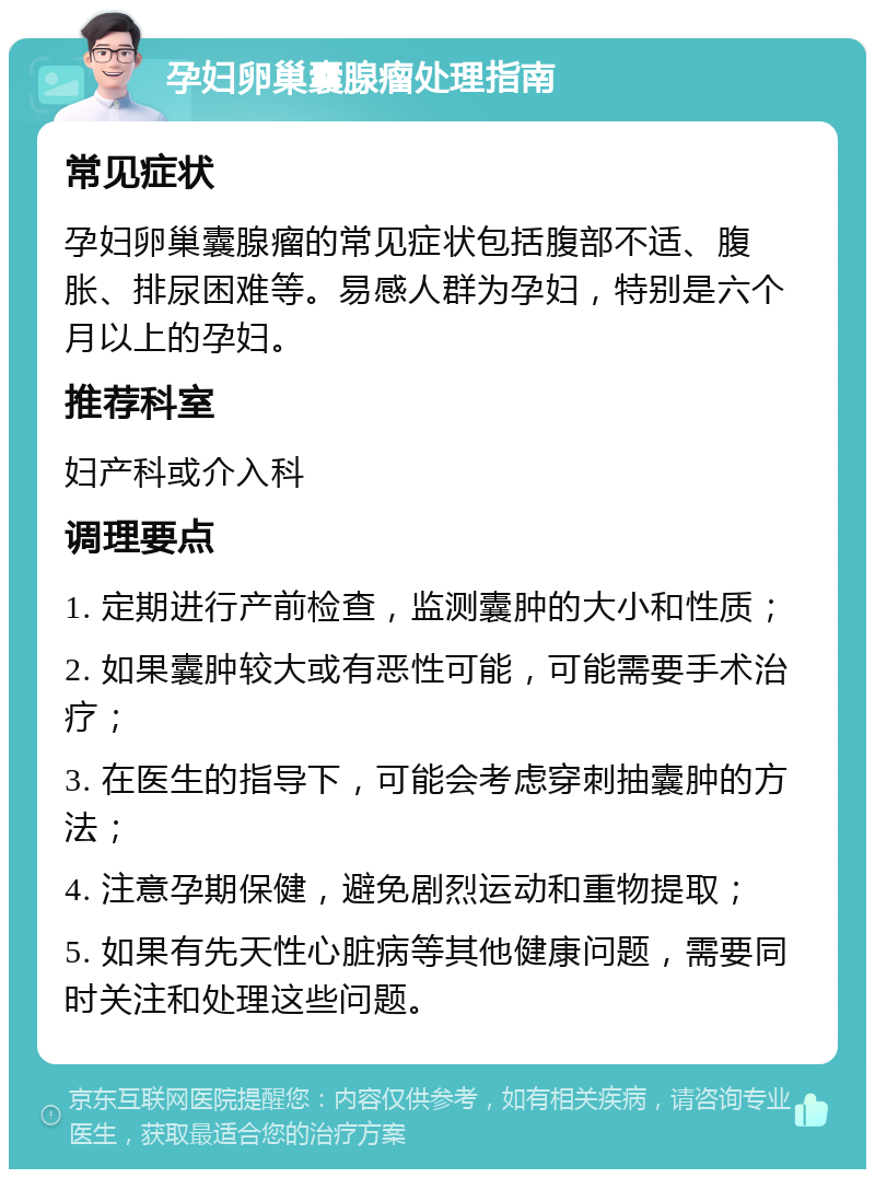 孕妇卵巢囊腺瘤处理指南 常见症状 孕妇卵巢囊腺瘤的常见症状包括腹部不适、腹胀、排尿困难等。易感人群为孕妇，特别是六个月以上的孕妇。 推荐科室 妇产科或介入科 调理要点 1. 定期进行产前检查，监测囊肿的大小和性质； 2. 如果囊肿较大或有恶性可能，可能需要手术治疗； 3. 在医生的指导下，可能会考虑穿刺抽囊肿的方法； 4. 注意孕期保健，避免剧烈运动和重物提取； 5. 如果有先天性心脏病等其他健康问题，需要同时关注和处理这些问题。