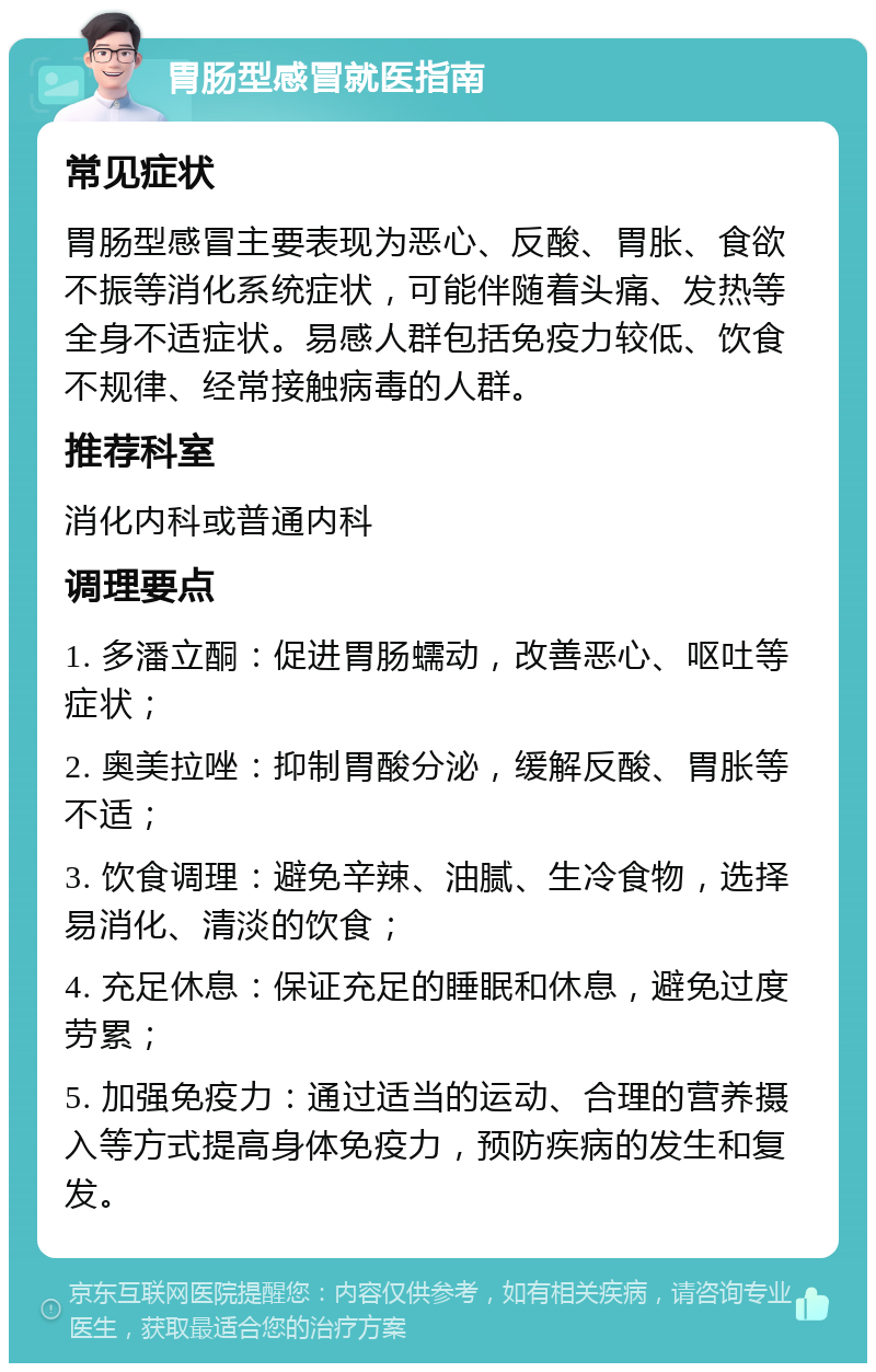 胃肠型感冒就医指南 常见症状 胃肠型感冒主要表现为恶心、反酸、胃胀、食欲不振等消化系统症状，可能伴随着头痛、发热等全身不适症状。易感人群包括免疫力较低、饮食不规律、经常接触病毒的人群。 推荐科室 消化内科或普通内科 调理要点 1. 多潘立酮：促进胃肠蠕动，改善恶心、呕吐等症状； 2. 奥美拉唑：抑制胃酸分泌，缓解反酸、胃胀等不适； 3. 饮食调理：避免辛辣、油腻、生冷食物，选择易消化、清淡的饮食； 4. 充足休息：保证充足的睡眠和休息，避免过度劳累； 5. 加强免疫力：通过适当的运动、合理的营养摄入等方式提高身体免疫力，预防疾病的发生和复发。