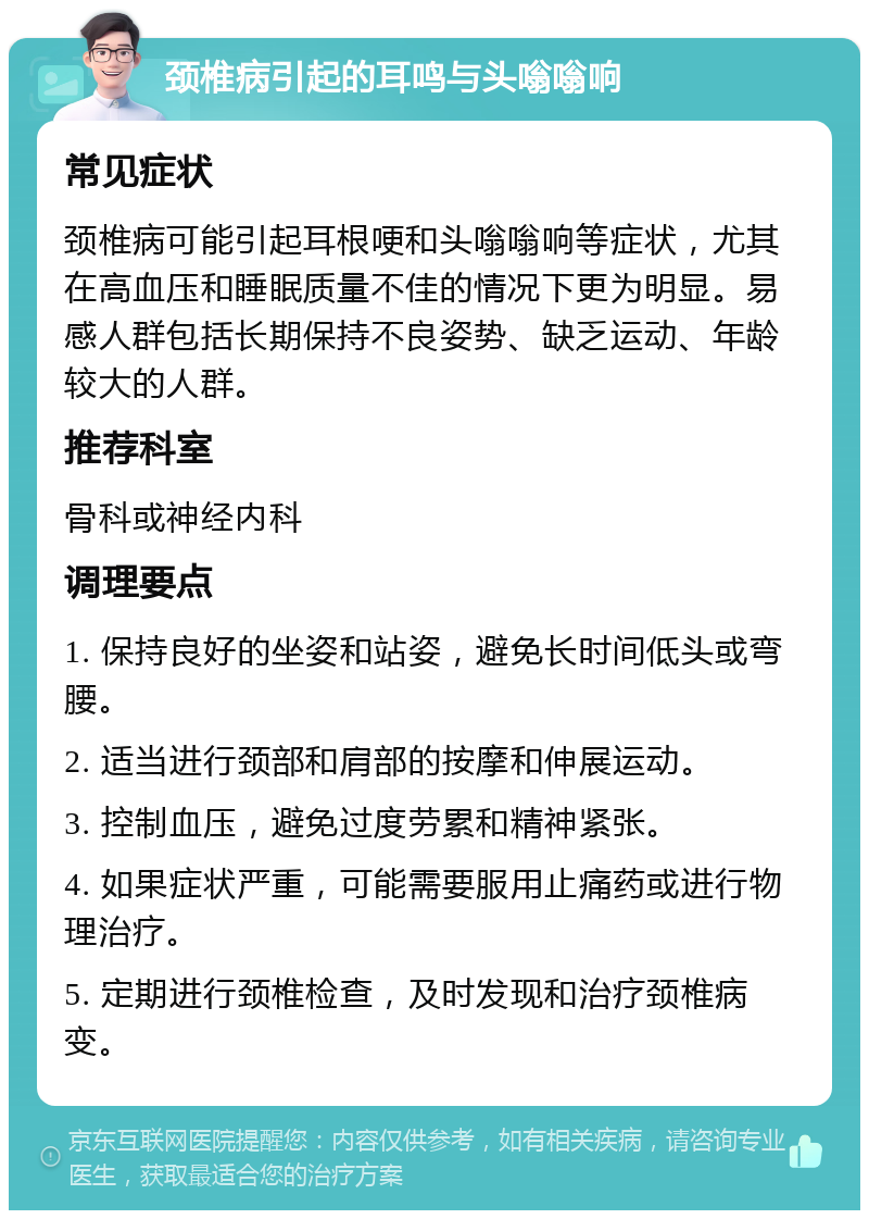 颈椎病引起的耳鸣与头嗡嗡响 常见症状 颈椎病可能引起耳根哽和头嗡嗡响等症状，尤其在高血压和睡眠质量不佳的情况下更为明显。易感人群包括长期保持不良姿势、缺乏运动、年龄较大的人群。 推荐科室 骨科或神经内科 调理要点 1. 保持良好的坐姿和站姿，避免长时间低头或弯腰。 2. 适当进行颈部和肩部的按摩和伸展运动。 3. 控制血压，避免过度劳累和精神紧张。 4. 如果症状严重，可能需要服用止痛药或进行物理治疗。 5. 定期进行颈椎检查，及时发现和治疗颈椎病变。