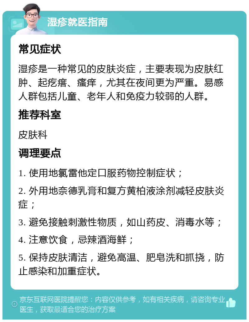 湿疹就医指南 常见症状 湿疹是一种常见的皮肤炎症，主要表现为皮肤红肿、起疙瘩、瘙痒，尤其在夜间更为严重。易感人群包括儿童、老年人和免疫力较弱的人群。 推荐科室 皮肤科 调理要点 1. 使用地氯雷他定口服药物控制症状； 2. 外用地奈德乳膏和复方黄柏液涂剂减轻皮肤炎症； 3. 避免接触刺激性物质，如山药皮、消毒水等； 4. 注意饮食，忌辣酒海鲜； 5. 保持皮肤清洁，避免高温、肥皂洗和抓挠，防止感染和加重症状。