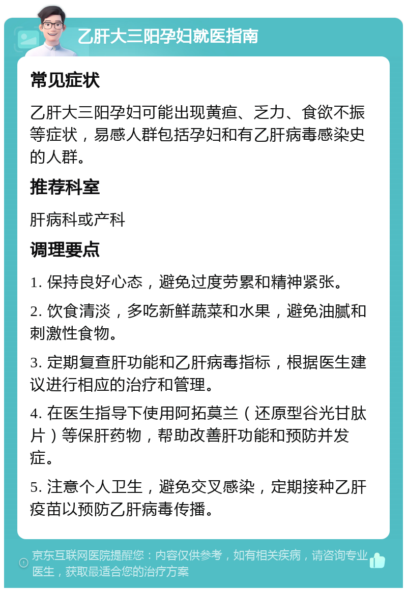 乙肝大三阳孕妇就医指南 常见症状 乙肝大三阳孕妇可能出现黄疸、乏力、食欲不振等症状，易感人群包括孕妇和有乙肝病毒感染史的人群。 推荐科室 肝病科或产科 调理要点 1. 保持良好心态，避免过度劳累和精神紧张。 2. 饮食清淡，多吃新鲜蔬菜和水果，避免油腻和刺激性食物。 3. 定期复查肝功能和乙肝病毒指标，根据医生建议进行相应的治疗和管理。 4. 在医生指导下使用阿拓莫兰（还原型谷光甘肽片）等保肝药物，帮助改善肝功能和预防并发症。 5. 注意个人卫生，避免交叉感染，定期接种乙肝疫苗以预防乙肝病毒传播。