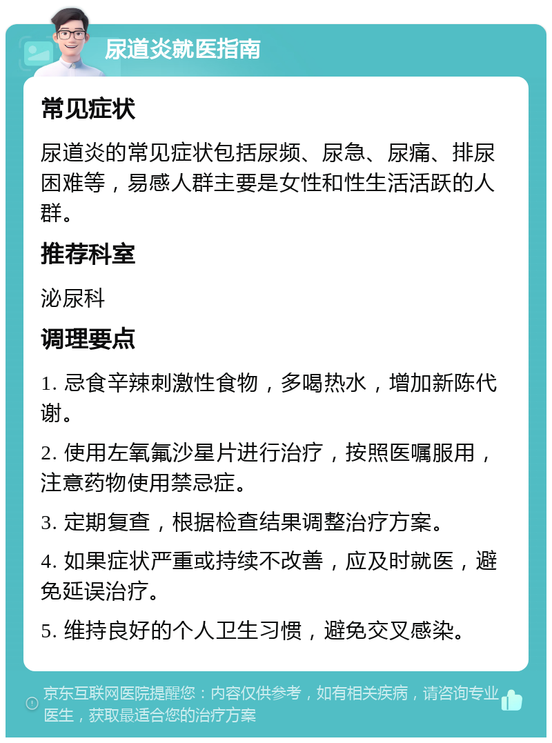 尿道炎就医指南 常见症状 尿道炎的常见症状包括尿频、尿急、尿痛、排尿困难等，易感人群主要是女性和性生活活跃的人群。 推荐科室 泌尿科 调理要点 1. 忌食辛辣刺激性食物，多喝热水，增加新陈代谢。 2. 使用左氧氟沙星片进行治疗，按照医嘱服用，注意药物使用禁忌症。 3. 定期复查，根据检查结果调整治疗方案。 4. 如果症状严重或持续不改善，应及时就医，避免延误治疗。 5. 维持良好的个人卫生习惯，避免交叉感染。