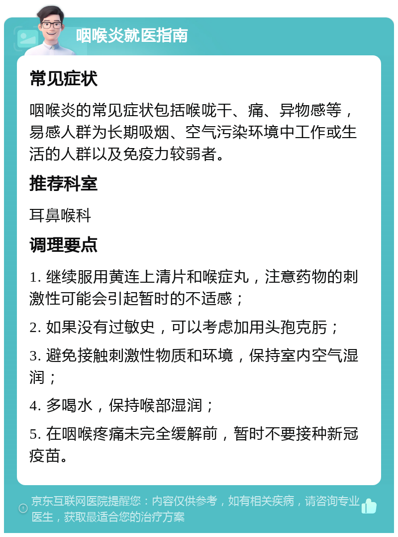 咽喉炎就医指南 常见症状 咽喉炎的常见症状包括喉咙干、痛、异物感等，易感人群为长期吸烟、空气污染环境中工作或生活的人群以及免疫力较弱者。 推荐科室 耳鼻喉科 调理要点 1. 继续服用黄连上清片和喉症丸，注意药物的刺激性可能会引起暂时的不适感； 2. 如果没有过敏史，可以考虑加用头孢克肟； 3. 避免接触刺激性物质和环境，保持室内空气湿润； 4. 多喝水，保持喉部湿润； 5. 在咽喉疼痛未完全缓解前，暂时不要接种新冠疫苗。