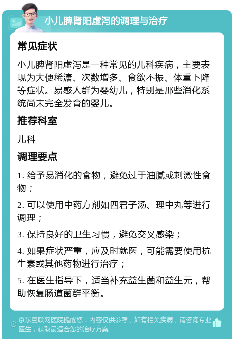 小儿脾肾阳虚泻的调理与治疗 常见症状 小儿脾肾阳虚泻是一种常见的儿科疾病，主要表现为大便稀溏、次数增多、食欲不振、体重下降等症状。易感人群为婴幼儿，特别是那些消化系统尚未完全发育的婴儿。 推荐科室 儿科 调理要点 1. 给予易消化的食物，避免过于油腻或刺激性食物； 2. 可以使用中药方剂如四君子汤、理中丸等进行调理； 3. 保持良好的卫生习惯，避免交叉感染； 4. 如果症状严重，应及时就医，可能需要使用抗生素或其他药物进行治疗； 5. 在医生指导下，适当补充益生菌和益生元，帮助恢复肠道菌群平衡。