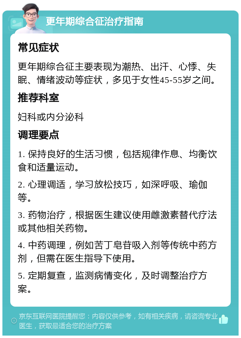 更年期综合征治疗指南 常见症状 更年期综合征主要表现为潮热、出汗、心悸、失眠、情绪波动等症状，多见于女性45-55岁之间。 推荐科室 妇科或内分泌科 调理要点 1. 保持良好的生活习惯，包括规律作息、均衡饮食和适量运动。 2. 心理调适，学习放松技巧，如深呼吸、瑜伽等。 3. 药物治疗，根据医生建议使用雌激素替代疗法或其他相关药物。 4. 中药调理，例如苦丁皂苷吸入剂等传统中药方剂，但需在医生指导下使用。 5. 定期复查，监测病情变化，及时调整治疗方案。