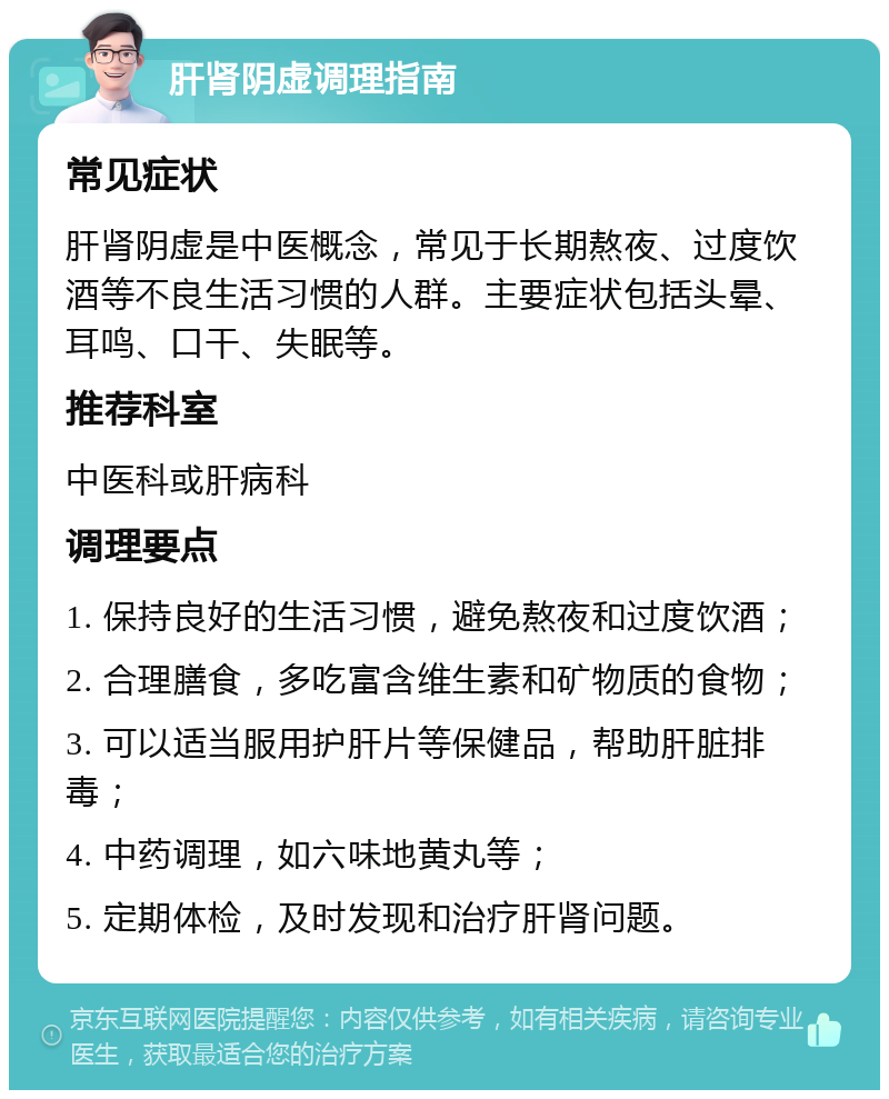 肝肾阴虚调理指南 常见症状 肝肾阴虚是中医概念，常见于长期熬夜、过度饮酒等不良生活习惯的人群。主要症状包括头晕、耳鸣、口干、失眠等。 推荐科室 中医科或肝病科 调理要点 1. 保持良好的生活习惯，避免熬夜和过度饮酒； 2. 合理膳食，多吃富含维生素和矿物质的食物； 3. 可以适当服用护肝片等保健品，帮助肝脏排毒； 4. 中药调理，如六味地黄丸等； 5. 定期体检，及时发现和治疗肝肾问题。