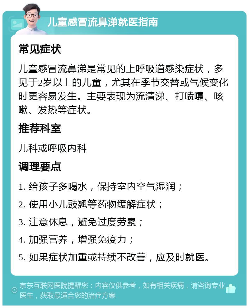 儿童感冒流鼻涕就医指南 常见症状 儿童感冒流鼻涕是常见的上呼吸道感染症状，多见于2岁以上的儿童，尤其在季节交替或气候变化时更容易发生。主要表现为流清涕、打喷嚏、咳嗽、发热等症状。 推荐科室 儿科或呼吸内科 调理要点 1. 给孩子多喝水，保持室内空气湿润； 2. 使用小儿豉翘等药物缓解症状； 3. 注意休息，避免过度劳累； 4. 加强营养，增强免疫力； 5. 如果症状加重或持续不改善，应及时就医。