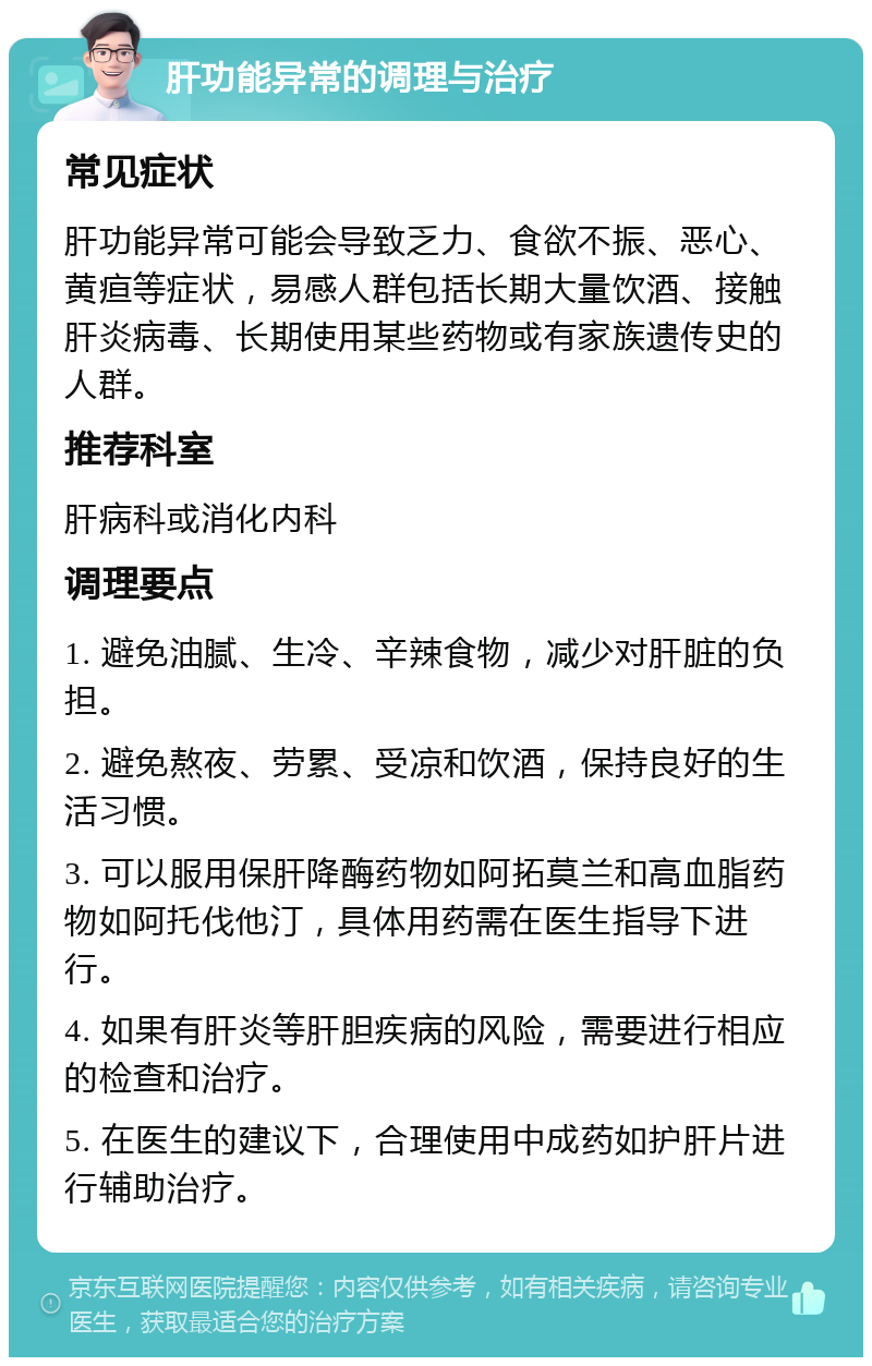 肝功能异常的调理与治疗 常见症状 肝功能异常可能会导致乏力、食欲不振、恶心、黄疸等症状，易感人群包括长期大量饮酒、接触肝炎病毒、长期使用某些药物或有家族遗传史的人群。 推荐科室 肝病科或消化内科 调理要点 1. 避免油腻、生冷、辛辣食物，减少对肝脏的负担。 2. 避免熬夜、劳累、受凉和饮酒，保持良好的生活习惯。 3. 可以服用保肝降酶药物如阿拓莫兰和高血脂药物如阿托伐他汀，具体用药需在医生指导下进行。 4. 如果有肝炎等肝胆疾病的风险，需要进行相应的检查和治疗。 5. 在医生的建议下，合理使用中成药如护肝片进行辅助治疗。