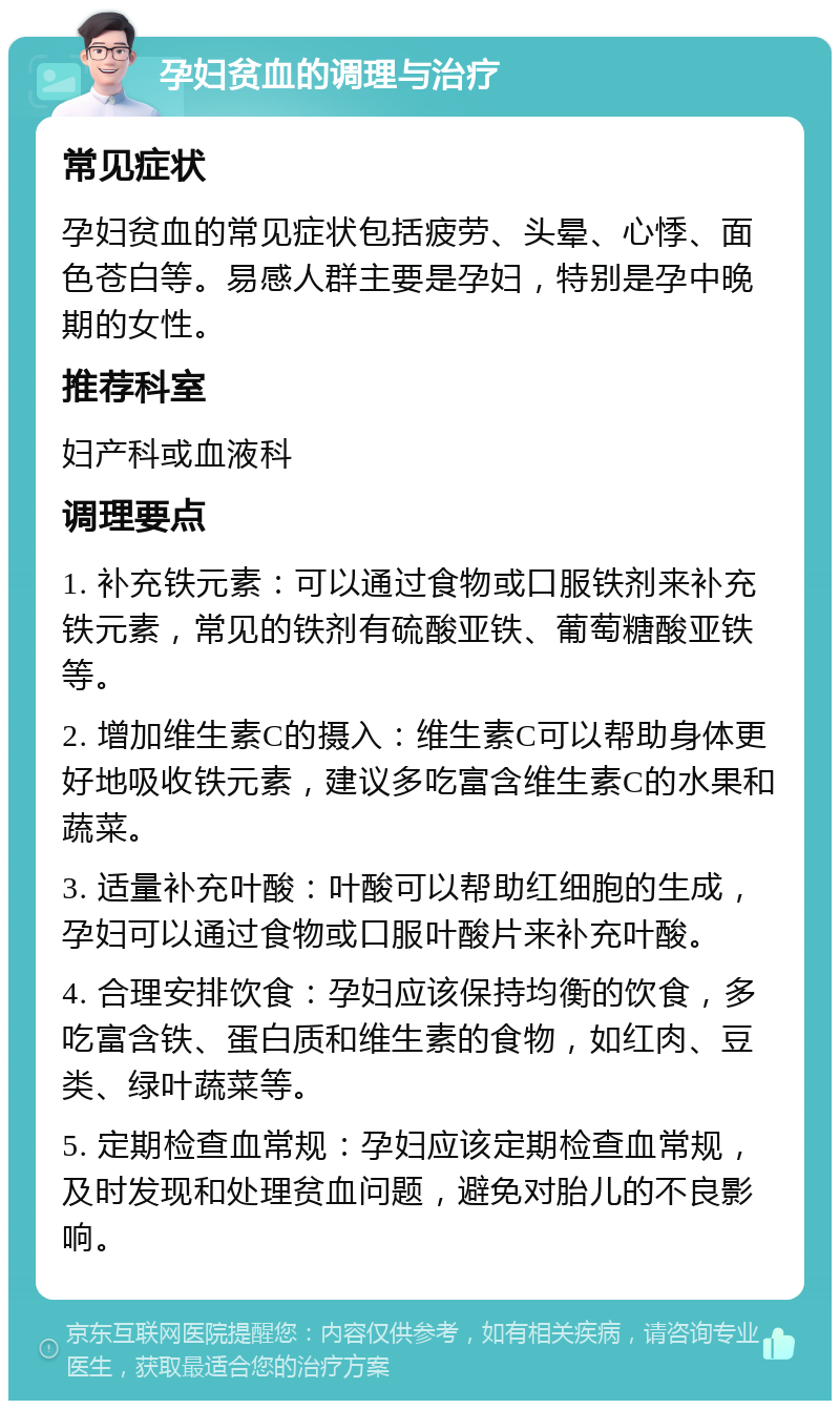 孕妇贫血的调理与治疗 常见症状 孕妇贫血的常见症状包括疲劳、头晕、心悸、面色苍白等。易感人群主要是孕妇，特别是孕中晚期的女性。 推荐科室 妇产科或血液科 调理要点 1. 补充铁元素：可以通过食物或口服铁剂来补充铁元素，常见的铁剂有硫酸亚铁、葡萄糖酸亚铁等。 2. 增加维生素C的摄入：维生素C可以帮助身体更好地吸收铁元素，建议多吃富含维生素C的水果和蔬菜。 3. 适量补充叶酸：叶酸可以帮助红细胞的生成，孕妇可以通过食物或口服叶酸片来补充叶酸。 4. 合理安排饮食：孕妇应该保持均衡的饮食，多吃富含铁、蛋白质和维生素的食物，如红肉、豆类、绿叶蔬菜等。 5. 定期检查血常规：孕妇应该定期检查血常规，及时发现和处理贫血问题，避免对胎儿的不良影响。