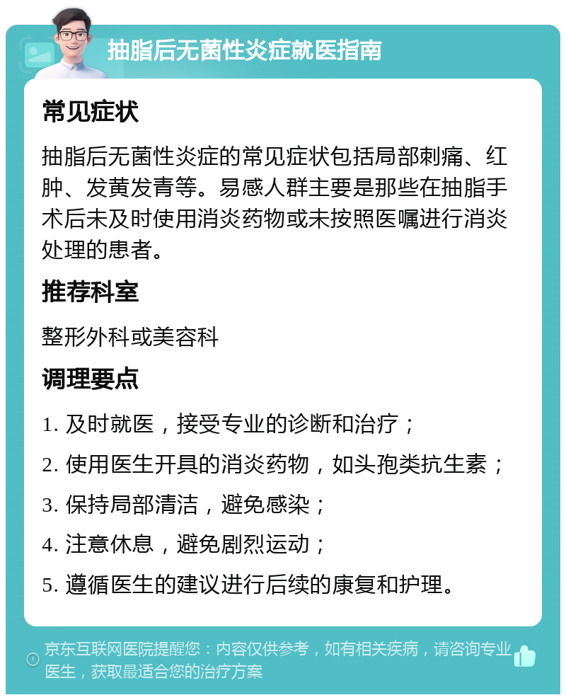 抽脂后无菌性炎症就医指南 常见症状 抽脂后无菌性炎症的常见症状包括局部刺痛、红肿、发黄发青等。易感人群主要是那些在抽脂手术后未及时使用消炎药物或未按照医嘱进行消炎处理的患者。 推荐科室 整形外科或美容科 调理要点 1. 及时就医，接受专业的诊断和治疗； 2. 使用医生开具的消炎药物，如头孢类抗生素； 3. 保持局部清洁，避免感染； 4. 注意休息，避免剧烈运动； 5. 遵循医生的建议进行后续的康复和护理。